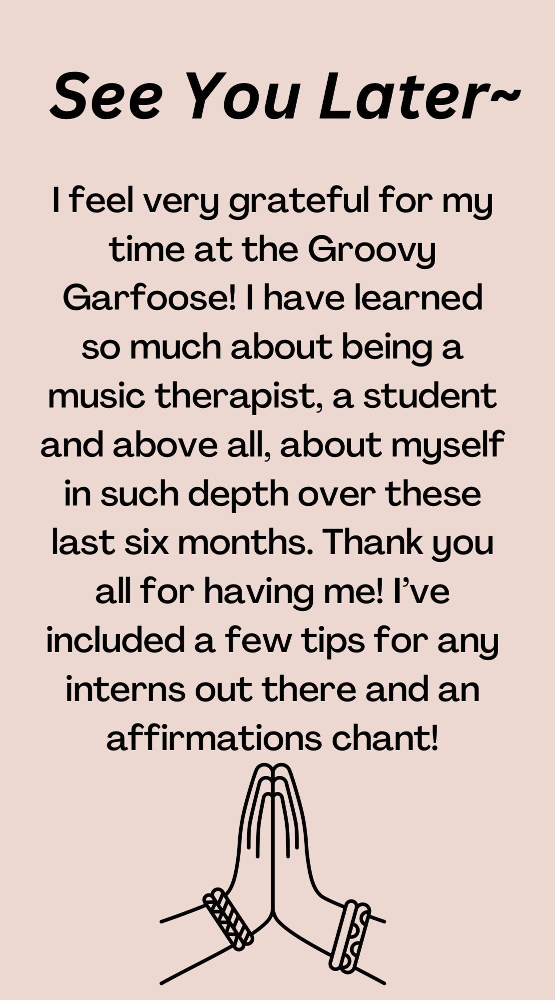 A pink background with black text overlay and hands folded in gratitude.The text reads: “See you later. I feel very grateful for my time at the Groovy Garfoose! I have learned so much about being a music therapist, a student and above all, myself in so much depth over these last six months. Thank you all for having me! I’ve included a few tips for any interns out there and an affirmation chant!”