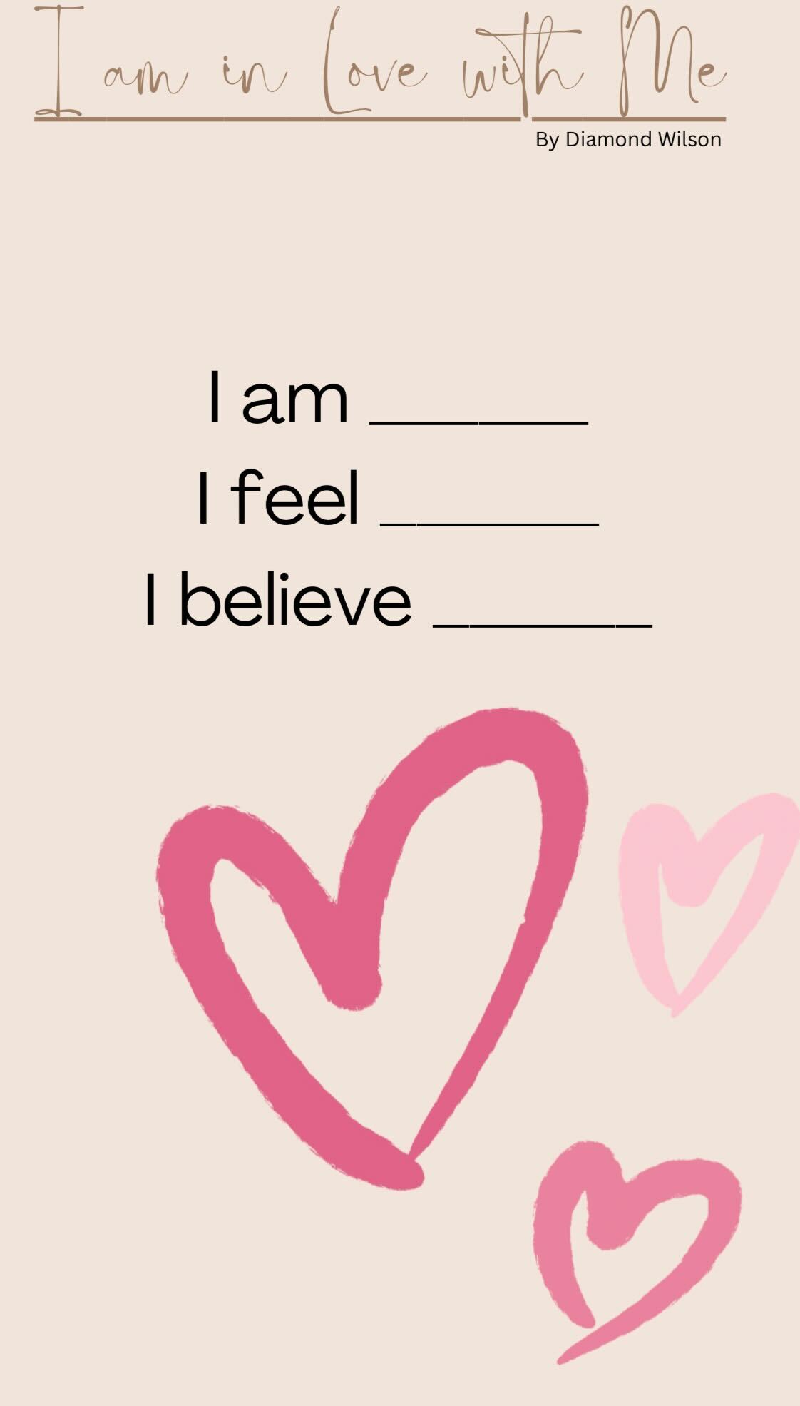 *Beige background with three pink and light pink hearts. Brown text overlay states: “I am in love with Me”. Black text overlay states: “By: Diamond Wilson I am (space to fill in the blank), I feel (space to fill in the blank), I believe (space to feel in the blank”*